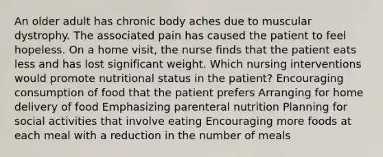 An older adult has chronic body aches due to muscular dystrophy. The associated pain has caused the patient to feel hopeless. On a home visit, the nurse finds that the patient eats less and has lost significant weight. Which nursing interventions would promote nutritional status in the patient? Encouraging consumption of food that the patient prefers Arranging for home delivery of food Emphasizing parenteral nutrition Planning for social activities that involve eating Encouraging more foods at each meal with a reduction in the number of meals