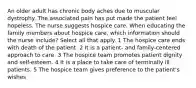 An older adult has chronic body aches due to muscular dystrophy. The associated pain has put made the patient feel hopeless. The nurse suggests hospice care. When educating the family members about hospice care, which information should the nurse include? Select all that apply. 1 The hospice care ends with death of the patient. 2 It is a patient- and family-centered approach to care. 3 The hospice team promotes patient dignity and self-esteem. 4 It is a place to take care of terminally ill patients. 5 The hospice team gives preference to the patient's wishes