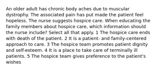 An older adult has chronic body aches due to muscular dystrophy. The associated pain has put made the patient feel hopeless. The nurse suggests hospice care. When educating the family members about hospice care, which information should the nurse include? Select all that apply. 1 The hospice care ends with death of the patient. 2 It is a patient- and family-centered approach to care. 3 The hospice team promotes patient dignity and self-esteem. 4 It is a place to take care of terminally ill patients. 5 The hospice team gives preference to the patient's wishes