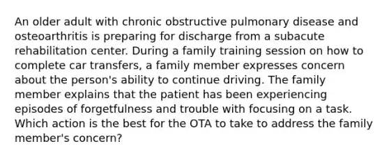 An older adult with chronic obstructive pulmonary disease and osteoarthritis is preparing for discharge from a subacute rehabilitation center. During a family training session on how to complete car transfers, a family member expresses concern about the person's ability to continue driving. The family member explains that the patient has been experiencing episodes of forgetfulness and trouble with focusing on a task. Which action is the best for the OTA to take to address the family member's concern?