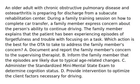 An older adult with chronic obstructive pulmonary disease and osteoarthritis is preparing for discharge from a subacute rehabilitation center. During a family training session on how to complete car transfer, a family member express concern about the person's ability to continue driving. The family member explains that the patient has been experiencing episodes of forgetfulness and trouble with focusing on a task. Which action is the best for the OTA to take to address the family member's concern? A. Document and report the family member's concern to the supervising therapist. B. Inform the family member that the episodes are likely due to typical age-related changes. C. Administer the Standardized Mini-Mental State Exam to determine cognition status. D. Provide intervention to optimize the client factors necessary for driving.