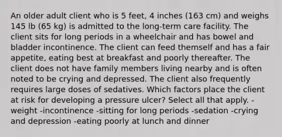 An older adult client who is 5 feet, 4 inches (163 cm) and weighs 145 lb (65 kg) is admitted to the long-term care facility. The client sits for long periods in a wheelchair and has bowel and bladder incontinence. The client can feed themself and has a fair appetite, eating best at breakfast and poorly thereafter. The client does not have family members living nearby and is often noted to be crying and depressed. The client also frequently requires large doses of sedatives. Which factors place the client at risk for developing a pressure ulcer? Select all that apply. -weight -incontinence -sitting for long periods -sedation -crying and depression -eating poorly at lunch and dinner