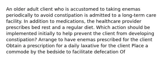 An older adult client who is accustomed to taking enemas periodically to avoid constipation is admitted to a long-term care facility. In addition to medications, the healthcare provider prescribes bed rest and a regular diet. Which action should be implemented initially to help prevent the client from developing constipation? Arrange to have enemas prescribed for the client Obtain a prescription for a daily laxative for the client Place a commode by the bedside to facilitate defecation Of