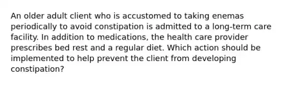 An older adult client who is accustomed to taking enemas periodically to avoid constipation is admitted to a long-term care facility. In addition to medications, the health care provider prescribes bed rest and a regular diet. Which action should be implemented to help prevent the client from developing constipation?