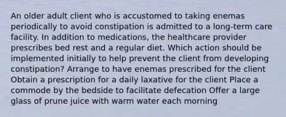 An older adult client who is accustomed to taking enemas periodically to avoid constipation is admitted to a long-term care facility. In addition to medications, the healthcare provider prescribes bed rest and a regular diet. Which action should be implemented initially to help prevent the client from developing constipation? Arrange to have enemas prescribed for the client Obtain a prescription for a daily laxative for the client Place a commode by the bedside to facilitate defecation Offer a large glass of prune juice with warm water each morning