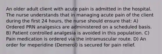 An older adult client with acute pain is admitted in the hospital. The nurse understands that in managing acute pain of the client during the first 24 hours, the nurse should ensure that: A) Ordered PRN analgesics are administered on a scheduled basis. B) Patient controlled analgesia is avoided in this population. C) Pain medication is ordered via the intramuscular route. D) An order for meperidine (Demerol) is secured for pain relief.