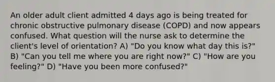 An older adult client admitted 4 days ago is being treated for chronic obstructive pulmonary disease (COPD) and now appears confused. What question will the nurse ask to determine the client's level of orientation? A) "Do you know what day this is?" B) "Can you tell me where you are right now?" C) "How are you feeling?" D) "Have you been more confused?"