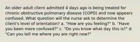 An older adult client admitted 4 days ago is being treated for chronic obstructive pulmonary disease (COPD) and now appears confused. What question will the nurse ask to determine the client's level of orientation? a. "How are you feeling?" b. "Have you been more confused?" c. "Do you know what day this is?" d. "Can you tell me where you are right now?"