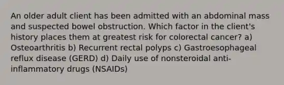 An older adult client has been admitted with an abdominal mass and suspected bowel obstruction. Which factor in the client's history places them at greatest risk for colorectal cancer? a) Osteoarthritis b) Recurrent rectal polyps c) Gastroesophageal reflux disease (GERD) d) Daily use of nonsteroidal anti-inflammatory drugs (NSAIDs)