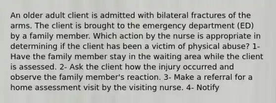 An older adult client is admitted with bilateral fractures of the arms. The client is brought to the emergency department (ED) by a family member. Which action by the nurse is appropriate in determining if the client has been a victim of physical abuse? 1- Have the family member stay in the waiting area while the client is assessed. 2- Ask the client how the injury occurred and observe the family member's reaction. 3- Make a referral for a home assessment visit by the visiting nurse. 4- Notify