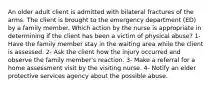 An older adult client is admitted with bilateral fractures of the arms. The client is brought to the emergency department (ED) by a family member. Which action by the nurse is appropriate in determining if the client has been a victim of physical abuse? 1- Have the family member stay in the waiting area while the client is assessed. 2- Ask the client how the injury occurred and observe the family member's reaction. 3- Make a referral for a home assessment visit by the visiting nurse. 4- Notify an elder protective services agency about the possible abuse.