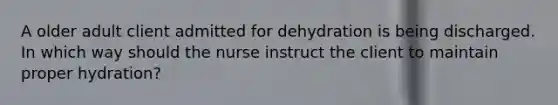 A older adult client admitted for dehydration is being discharged. In which way should the nurse instruct the client to maintain proper hydration?