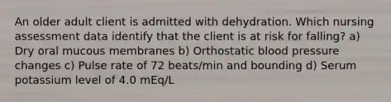 An older adult client is admitted with dehydration. Which nursing assessment data identify that the client is at risk for falling? a) Dry oral mucous membranes b) Orthostatic blood pressure changes c) Pulse rate of 72 beats/min and bounding d) Serum potassium level of 4.0 mEq/L