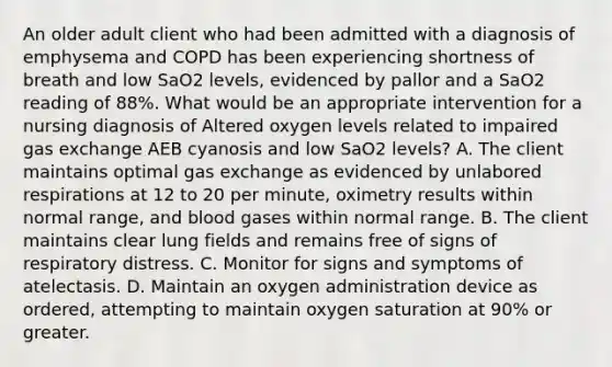 An older adult client who had been admitted with a diagnosis of emphysema and COPD has been experiencing shortness of breath and low SaO2 levels, evidenced by pallor and a SaO2 reading of 88%. What would be an appropriate intervention for a nursing diagnosis of Altered oxygen levels related to impaired gas exchange AEB cyanosis and low SaO2 levels? A. The client maintains optimal gas exchange as evidenced by unlabored respirations at 12 to 20 per minute, oximetry results within normal range, and blood gases within normal range. B. The client maintains clear lung fields and remains free of signs of respiratory distress. C. Monitor for signs and symptoms of atelectasis. D. Maintain an oxygen administration device as ordered, attempting to maintain oxygen saturation at 90% or greater.