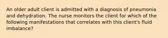 An older adult client is admitted with a diagnosis of pneumonia and dehydration. The nurse monitors the client for which of the following manifestations that correlates with this client's fluid imbalance?