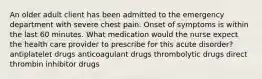 An older adult client has been admitted to the emergency department with severe chest pain. Onset of symptoms is within the last 60 minutes. What medication would the nurse expect the health care provider to prescribe for this acute disorder? antiplatelet drugs anticoagulant drugs thrombolytic drugs direct thrombin inhibitor drugs