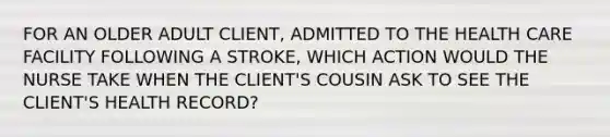 FOR AN OLDER ADULT CLIENT, ADMITTED TO THE HEALTH CARE FACILITY FOLLOWING A STROKE, WHICH ACTION WOULD THE NURSE TAKE WHEN THE CLIENT'S COUSIN ASK TO SEE THE CLIENT'S HEALTH RECORD?