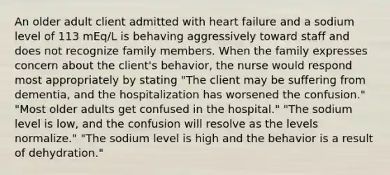 An older adult client admitted with heart failure and a sodium level of 113 mEq/L is behaving aggressively toward staff and does not recognize family members. When the family expresses concern about the client's behavior, the nurse would respond most appropriately by stating "The client may be suffering from dementia, and the hospitalization has worsened the confusion." "Most older adults get confused in the hospital." "The sodium level is low, and the confusion will resolve as the levels normalize." "The sodium level is high and the behavior is a result of dehydration."