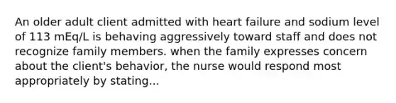 An older adult client admitted with heart failure and sodium level of 113 mEq/L is behaving aggressively toward staff and does not recognize family members. when the family expresses concern about the client's behavior, the nurse would respond most appropriately by stating...