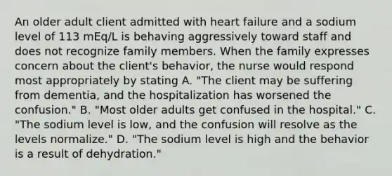 An older adult client admitted with heart failure and a sodium level of 113 mEq/L is behaving aggressively toward staff and does not recognize family members. When the family expresses concern about the client's behavior, the nurse would respond most appropriately by stating A. "The client may be suffering from dementia, and the hospitalization has worsened the confusion." B. "Most older adults get confused in the hospital." C. "The sodium level is low, and the confusion will resolve as the levels normalize." D. "The sodium level is high and the behavior is a result of dehydration."