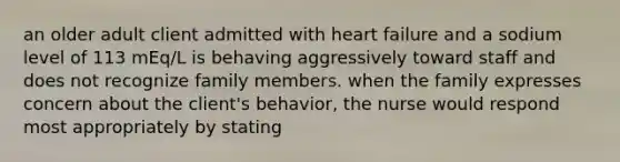 an older adult client admitted with heart failure and a sodium level of 113 mEq/L is behaving aggressively toward staff and does not recognize family members. when the family expresses concern about the client's behavior, the nurse would respond most appropriately by stating