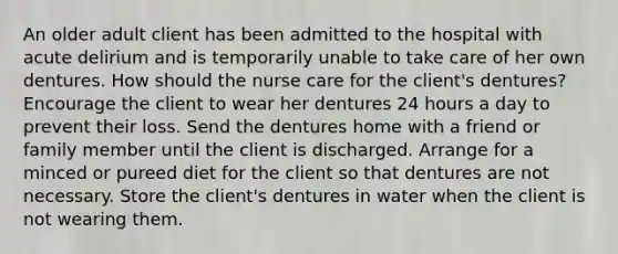 An older adult client has been admitted to the hospital with acute delirium and is temporarily unable to take care of her own dentures. How should the nurse care for the client's dentures? Encourage the client to wear her dentures 24 hours a day to prevent their loss. Send the dentures home with a friend or family member until the client is discharged. Arrange for a minced or pureed diet for the client so that dentures are not necessary. Store the client's dentures in water when the client is not wearing them.