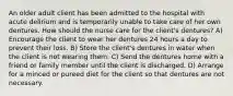 An older adult client has been admitted to the hospital with acute delirium and is temporarily unable to take care of her own dentures. How should the nurse care for the client's dentures? A) Encourage the client to wear her dentures 24 hours a day to prevent their loss. B) Store the client's dentures in water when the client is not wearing them. C) Send the dentures home with a friend or family member until the client is discharged. D) Arrange for a minced or pureed diet for the client so that dentures are not necessary.