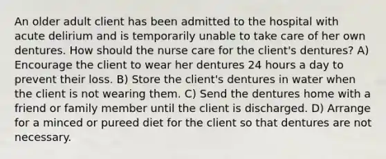 An older adult client has been admitted to the hospital with acute delirium and is temporarily unable to take care of her own dentures. How should the nurse care for the client's dentures? A) Encourage the client to wear her dentures 24 hours a day to prevent their loss. B) Store the client's dentures in water when the client is not wearing them. C) Send the dentures home with a friend or family member until the client is discharged. D) Arrange for a minced or pureed diet for the client so that dentures are not necessary.