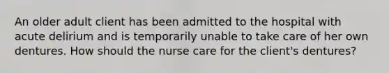An older adult client has been admitted to the hospital with acute delirium and is temporarily unable to take care of her own dentures. How should the nurse care for the client's dentures?