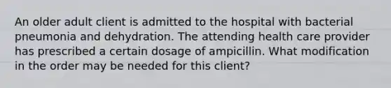 An older adult client is admitted to the hospital with bacterial pneumonia and dehydration. The attending health care provider has prescribed a certain dosage of ampicillin. What modification in the order may be needed for this client?