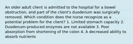 An older adult client is admitted to the hospital for a bowel obstruction, and part of the client's duodenum was surgically removed. Which condition does the nurse recognize as a potential problem for the client? 1. Limited stomach capacity 2. Duodenum-produced enzymes are not available 3. Poor absorption from shortening of the colon 4. A decreased ability to absorb nutrients