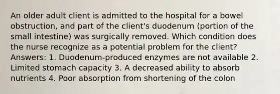 An older adult client is admitted to the hospital for a bowel obstruction, and part of the client's duodenum (portion of the small intestine) was surgically removed. Which condition does the nurse recognize as a potential problem for the client? Answers: 1. Duodenum-produced enzymes are not available 2. Limited stomach capacity 3. A decreased ability to absorb nutrients 4. Poor absorption from shortening of the colon