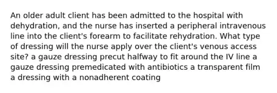 An older adult client has been admitted to the hospital with dehydration, and the nurse has inserted a peripheral intravenous line into the client's forearm to facilitate rehydration. What type of dressing will the nurse apply over the client's venous access site? a gauze dressing precut halfway to fit around the IV line a gauze dressing premedicated with antibiotics a transparent film a dressing with a nonadherent coating