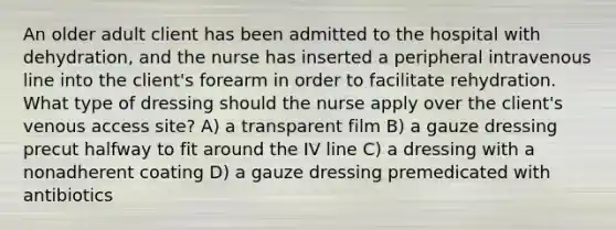 An older adult client has been admitted to the hospital with dehydration, and the nurse has inserted a peripheral intravenous line into the client's forearm in order to facilitate rehydration. What type of dressing should the nurse apply over the client's venous access site? A) a transparent film B) a gauze dressing precut halfway to fit around the IV line C) a dressing with a nonadherent coating D) a gauze dressing premedicated with antibiotics