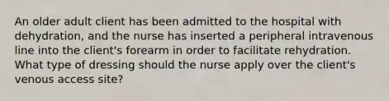 An older adult client has been admitted to the hospital with dehydration, and the nurse has inserted a peripheral intravenous line into the client's forearm in order to facilitate rehydration. What type of dressing should the nurse apply over the client's venous access site?