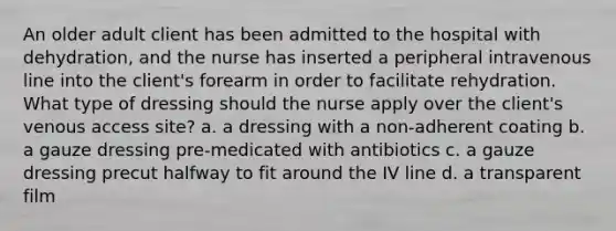 An older adult client has been admitted to the hospital with dehydration, and the nurse has inserted a peripheral intravenous line into the client's forearm in order to facilitate rehydration. What type of dressing should the nurse apply over the client's venous access site? a. a dressing with a non-adherent coating b. a gauze dressing pre-medicated with antibiotics c. a gauze dressing precut halfway to fit around the IV line d. a transparent film