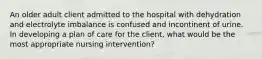 An older adult client admitted to the hospital with dehydration and electrolyte imbalance is confused and incontinent of urine. In developing a plan of care for the client, what would be the most appropriate nursing intervention?