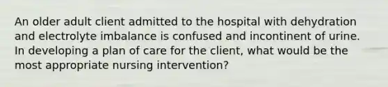 An older adult client admitted to the hospital with dehydration and electrolyte imbalance is confused and incontinent of urine. In developing a plan of care for the client, what would be the most appropriate nursing intervention?