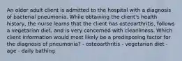 An older adult client is admitted to the hospital with a diagnosis of bacterial pneumonia. While obtaining the client's health history, the nurse learns that the client has osteoarthritis, follows a vegetarian diet, and is very concerned with cleanliness. Which client information would most likely be a predisposing factor for the diagnosis of pneumonia? - osteoarthritis - vegetarian diet - age - daily bathing