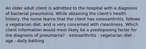 An older adult client is admitted to the hospital with a diagnosis of bacterial pneumonia. While obtaining the client's health history, the nurse learns that the client has osteoarthritis, follows a vegetarian diet, and is very concerned with cleanliness. Which client information would most likely be a predisposing factor for the diagnosis of pneumonia? - osteoarthritis - vegetarian diet - age - daily bathing