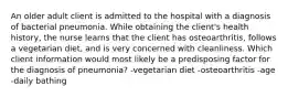 An older adult client is admitted to the hospital with a diagnosis of bacterial pneumonia. While obtaining the client's health history, the nurse learns that the client has osteoarthritis, follows a vegetarian diet, and is very concerned with cleanliness. Which client information would most likely be a predisposing factor for the diagnosis of pneumonia? -vegetarian diet -osteoarthritis -age -daily bathing