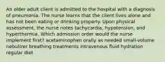 An older adult client is admitted to the hospital with a diagnosis of pneumonia. The nurse learns that the client lives alone and has not been eating or drinking properly. Upon physical assessment, the nurse notes tachycardia, hypotension, and hyperthermia. Which admission order would the nurse implement first? acetaminophen orally as needed small-volume nebulizer breathing treatments intravenous fluid hydration regular diet