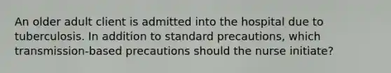 An older adult client is admitted into the hospital due to tuberculosis. In addition to standard precautions, which transmission-based precautions should the nurse initiate?