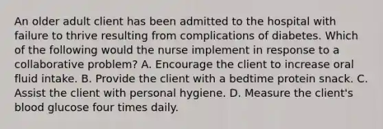 An older adult client has been admitted to the hospital with failure to thrive resulting from complications of diabetes. Which of the following would the nurse implement in response to a collaborative problem? A. Encourage the client to increase oral fluid intake. B. Provide the client with a bedtime protein snack. C. Assist the client with personal hygiene. D. Measure the client's blood glucose four times daily.