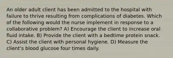 An older adult client has been admitted to the hospital with failure to thrive resulting from complications of diabetes. Which of the following would the nurse implement in response to a collaborative problem? A) Encourage the client to increase oral fluid intake. B) Provide the client with a bedtime protein snack. C) Assist the client with personal hygiene. D) Measure the client's blood glucose four times daily.