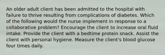 An older adult client has been admitted to the hospital with failure to thrive resulting from complications of diabetes. Which of the following would the nurse implement in response to a collaborative problem? Encourage the client to increase oral fluid intake. Provide the client with a bedtime protein snack. Assist the client with personal hygiene. Measure the client's blood glucose four times daily.