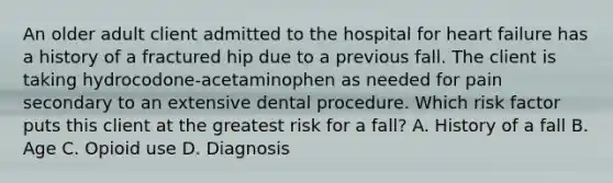 An older adult client admitted to the hospital for heart failure has a history of a fractured hip due to a previous fall. The client is taking hydrocodone-acetaminophen as needed for pain secondary to an extensive dental procedure. Which risk factor puts this client at the greatest risk for a fall? A. History of a fall B. Age C. Opioid use D. Diagnosis