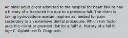 An older adult client admitted to the hospital for heart failure has a history of a fractured hip due to a previous fall. The client is taking hydrocodone-acetaminophen as needed for pain secondary to an extensive dental procedure. Which risk factor puts this client at greatest risk for a fall? A. History of a fall B. Age C. Opioid use D. Diagnosis