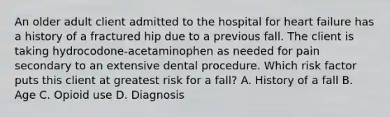 An older adult client admitted to the hospital for heart failure has a history of a fractured hip due to a previous fall. The client is taking hydrocodone-acetaminophen as needed for pain secondary to an extensive dental procedure. Which risk factor puts this client at greatest risk for a fall? A. History of a fall B. Age C. Opioid use D. Diagnosis