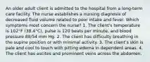 An older adult client is admitted to the hospital from a long-term care facility. The nurse establishes a nursing diagnosis of decreased fluid volume related to poor intake and fever. Which symptoms most concern the nurse? 1. The client's temperature is 102°F (38.4°C), pulse is 120 beats per minute, and blood pressure 88/54 mm Hg. 2. The client has difficulty breathing in the supine position or with minimal activity. 3. The client's skin is pale and cool to touch with pitting edema in dependent areas. 4. The client has ascites and prominent veins across the abdomen.